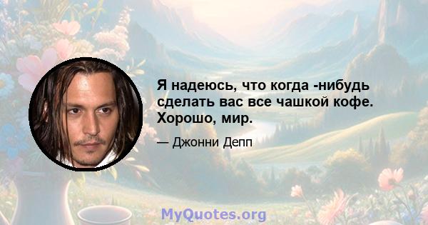 Я надеюсь, что когда -нибудь сделать вас все чашкой кофе. Хорошо, мир.