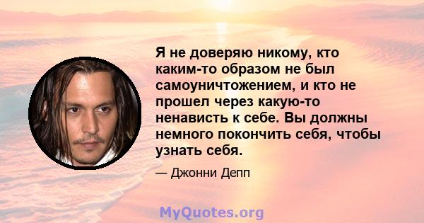 Я не доверяю никому, кто каким-то образом не был самоуничтожением, и кто не прошел через какую-то ненависть к себе. Вы должны немного покончить себя, чтобы узнать себя.