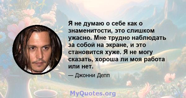 Я не думаю о себе как о знаменитости, это слишком ужасно. Мне трудно наблюдать за собой на экране, и это становится хуже. Я не могу сказать, хороша ли моя работа или нет.