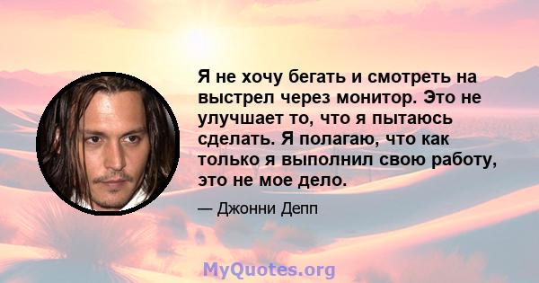 Я не хочу бегать и смотреть на выстрел через монитор. Это не улучшает то, что я пытаюсь сделать. Я полагаю, что как только я выполнил свою работу, это не мое дело.