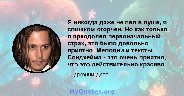 Я никогда даже не пел в душе, я слишком огорчен. Но как только я преодолел первоначальный страх, это было довольно приятно. Мелодии и тексты Сондхейма - это очень приятно, что это действительно красиво.