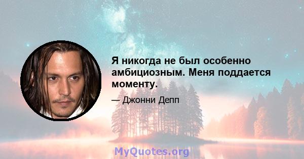 Я никогда не был особенно амбициозным. Меня поддается моменту.