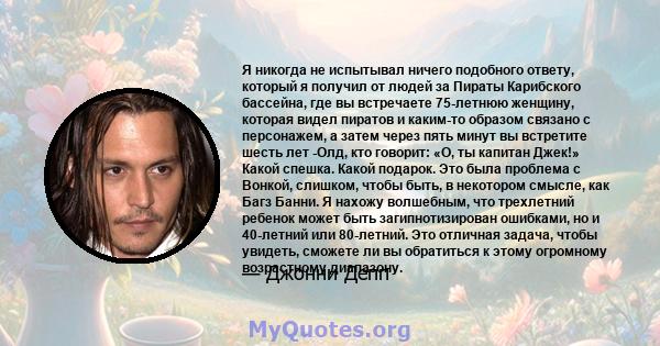 Я никогда не испытывал ничего подобного ответу, который я получил от людей за Пираты Карибского бассейна, где вы встречаете 75-летнюю женщину, которая видел пиратов и каким-то образом связано с персонажем, а затем через 