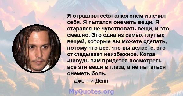 Я отравлял себя алкоголем и лечил себя. Я пытался онеметь вещи. Я старался не чувствовать вещи, и это смешно. Это одна из самых глупых вещей, которые вы можете сделать, потому что все, что вы делаете, это откладывает