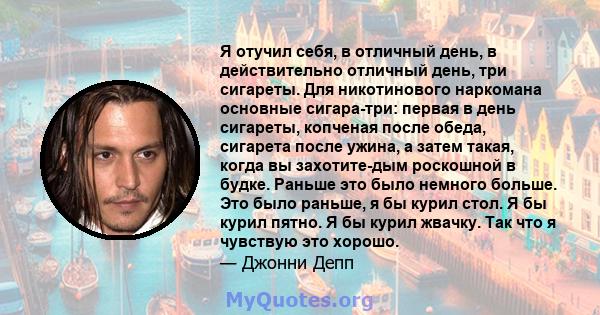 Я отучил себя, в отличный день, в действительно отличный день, три сигареты. Для никотинового наркомана основные сигара-три: первая в день сигареты, копченая после обеда, сигарета после ужина, а затем такая, когда вы