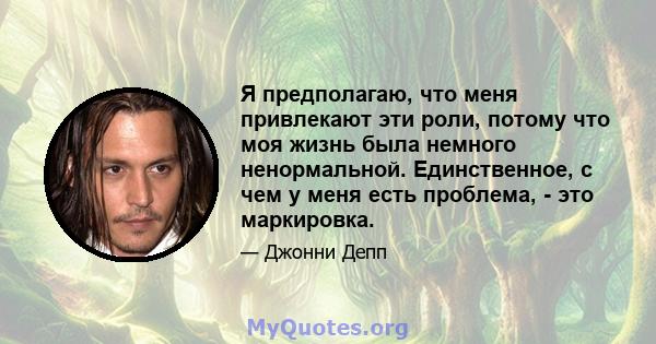 Я предполагаю, что меня привлекают эти роли, потому что моя жизнь была немного ненормальной. Единственное, с чем у меня есть проблема, - это маркировка.