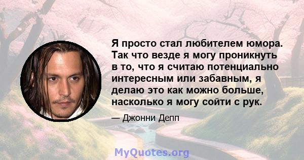 Я просто стал любителем юмора. Так что везде я могу проникнуть в то, что я считаю потенциально интересным или забавным, я делаю это как можно больше, насколько я могу сойти с рук.