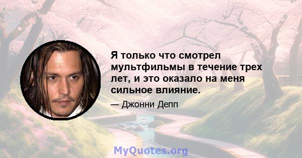 Я только что смотрел мультфильмы в течение трех лет, и это оказало на меня сильное влияние.