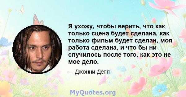 Я ухожу, чтобы верить, что как только сцена будет сделана, как только фильм будет сделан, моя работа сделана, и что бы ни случилось после того, как это не мое дело.