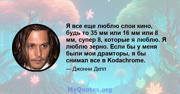 Я все еще люблю слои кино, будь то 35 мм или 16 мм или 8 мм, супер 8, которые я люблю. Я люблю зерно. Если бы у меня были мои драмторы, я бы снимал все в Kodachrome.