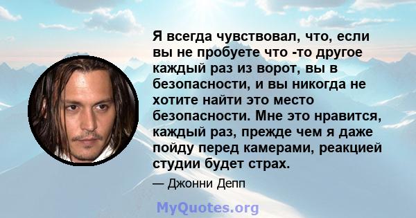 Я всегда чувствовал, что, если вы не пробуете что -то другое каждый раз из ворот, вы в безопасности, и вы никогда не хотите найти это место безопасности. Мне это нравится, каждый раз, прежде чем я даже пойду перед