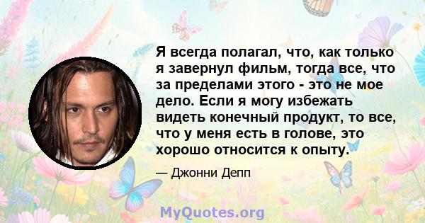 Я всегда полагал, что, как только я завернул фильм, тогда все, что за пределами этого - это не мое дело. Если я могу избежать видеть конечный продукт, то все, что у меня есть в голове, это хорошо относится к опыту.