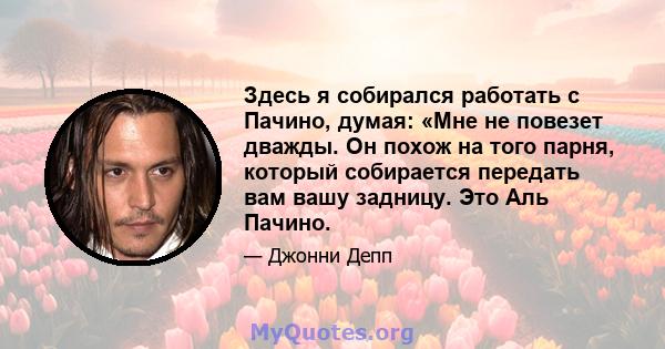 Здесь я собирался работать с Пачино, думая: «Мне не повезет дважды. Он похож на того парня, который собирается передать вам вашу задницу. Это Аль Пачино.