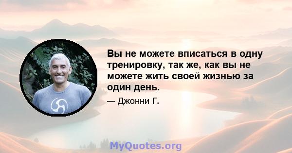 Вы не можете вписаться в одну тренировку, так же, как вы не можете жить своей жизнью за один день.