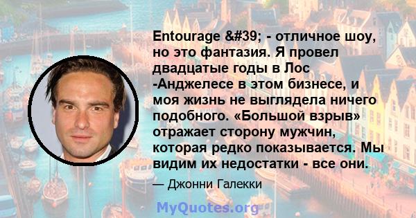 Entourage ' - отличное шоу, но это фантазия. Я провел двадцатые годы в Лос -Анджелесе в этом бизнесе, и моя жизнь не выглядела ничего подобного. «Большой взрыв» отражает сторону мужчин, которая редко показывается.