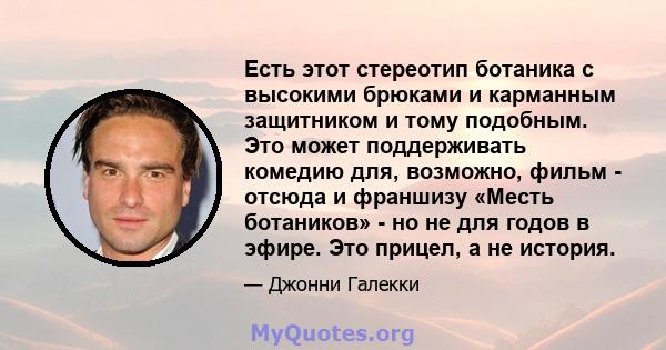 Есть этот стереотип ботаника с высокими брюками и карманным защитником и тому подобным. Это может поддерживать комедию для, возможно, фильм - отсюда и франшизу «Месть ботаников» - но не для годов в эфире. Это прицел, а