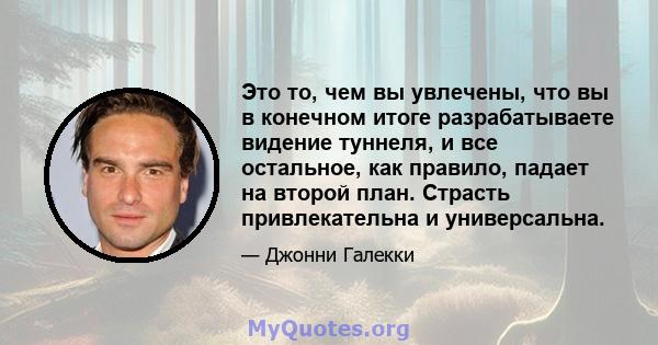 Это то, чем вы увлечены, что вы в конечном итоге разрабатываете видение туннеля, и все остальное, как правило, падает на второй план. Страсть привлекательна и универсальна.