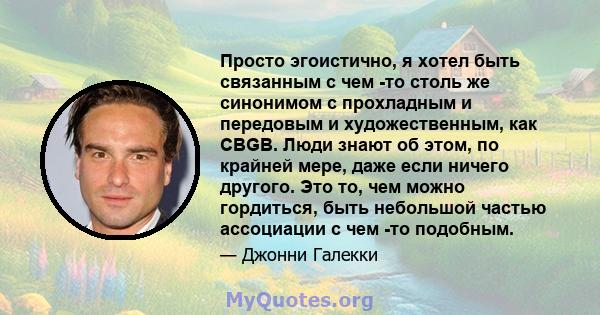 Просто эгоистично, я хотел быть связанным с чем -то столь же синонимом с прохладным и передовым и художественным, как CBGB. Люди знают об этом, по крайней мере, даже если ничего другого. Это то, чем можно гордиться,