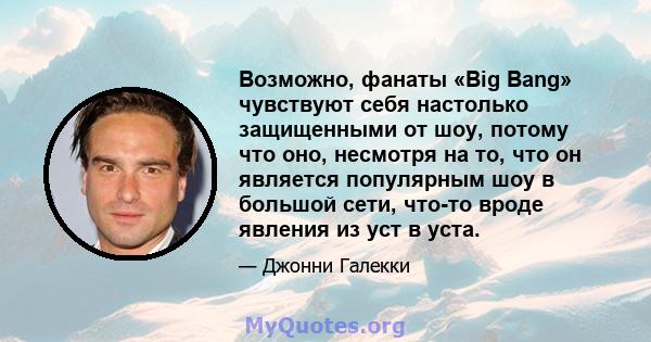 Возможно, фанаты «Big Bang» чувствуют себя настолько защищенными от шоу, потому что оно, несмотря на то, что он является популярным шоу в большой сети, что-то вроде явления из уст в уста.