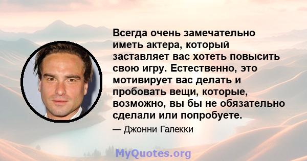 Всегда очень замечательно иметь актера, который заставляет вас хотеть повысить свою игру. Естественно, это мотивирует вас делать и пробовать вещи, которые, возможно, вы бы не обязательно сделали или попробуете.