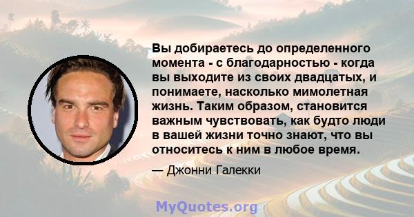 Вы добираетесь до определенного момента - с благодарностью - когда вы выходите из своих двадцатых, и понимаете, насколько мимолетная жизнь. Таким образом, становится важным чувствовать, как будто люди в вашей жизни