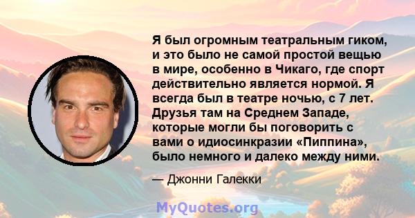 Я был огромным театральным гиком, и это было не самой простой вещью в мире, особенно в Чикаго, где спорт действительно является нормой. Я всегда был в театре ночью, с 7 лет. Друзья там на Среднем Западе, которые могли