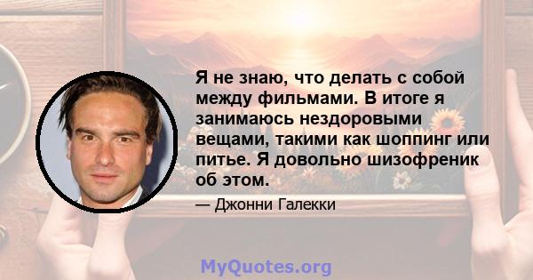 Я не знаю, что делать с собой между фильмами. В итоге я занимаюсь нездоровыми вещами, такими как шоппинг или питье. Я довольно шизофреник об этом.