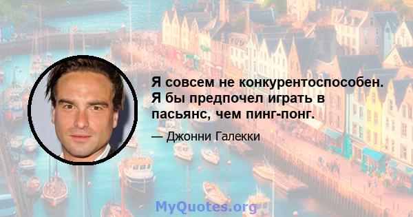 Я совсем не конкурентоспособен. Я бы предпочел играть в пасьянс, чем пинг-понг.