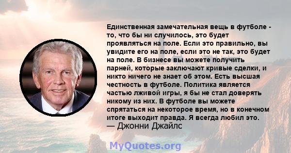 Единственная замечательная вещь в футболе - то, что бы ни случилось, это будет проявляться на поле. Если это правильно, вы увидите его на поле, если это не так, это будет на поле. В бизнесе вы можете получить парней,