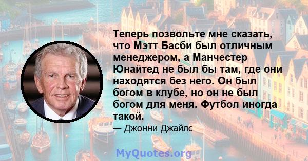 Теперь позвольте мне сказать, что Мэтт Басби был отличным менеджером, а Манчестер Юнайтед не был бы там, где они находятся без него. Он был богом в клубе, но он не был богом для меня. Футбол иногда такой.