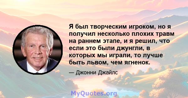 Я был творческим игроком, но я получил несколько плохих травм на раннем этапе, и я решил, что если это были джунгли, в которых мы играли, то лучше быть львом, чем ягненок.