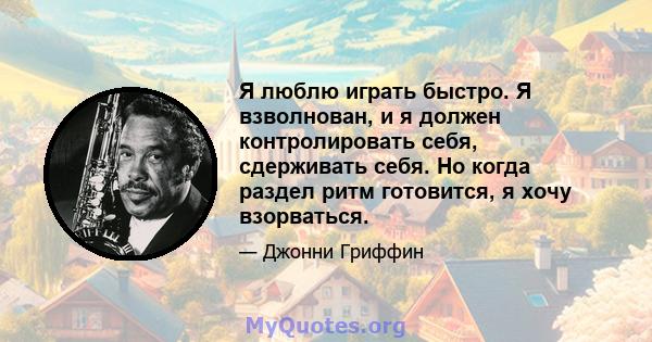 Я люблю играть быстро. Я взволнован, и я должен контролировать себя, сдерживать себя. Но когда раздел ритм готовится, я хочу взорваться.