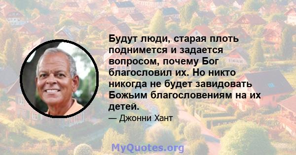 Будут люди, старая плоть поднимется и задается вопросом, почему Бог благословил их. Но никто никогда не будет завидовать Божьим благословениям на их детей.