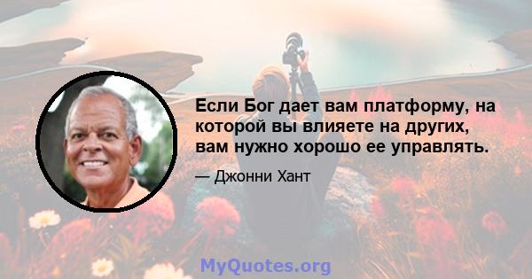 Если Бог дает вам платформу, на которой вы влияете на других, вам нужно хорошо ее управлять.