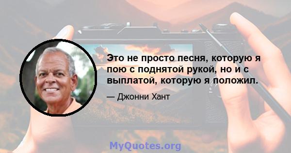 Это не просто песня, которую я пою с поднятой рукой, но и с выплатой, которую я положил.