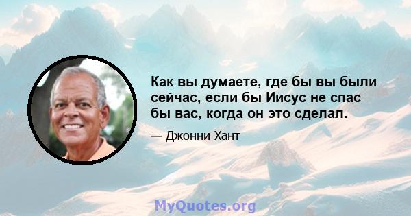 Как вы думаете, где бы вы были сейчас, если бы Иисус не спас бы вас, когда он это сделал.