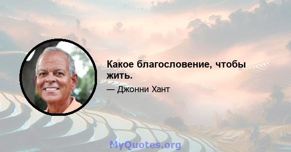 Какое благословение, чтобы жить.