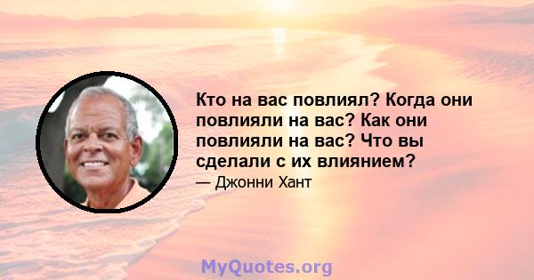 Кто на вас повлиял? Когда они повлияли на вас? Как они повлияли на вас? Что вы сделали с их влиянием?