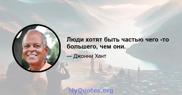 Люди хотят быть частью чего -то большего, чем они.