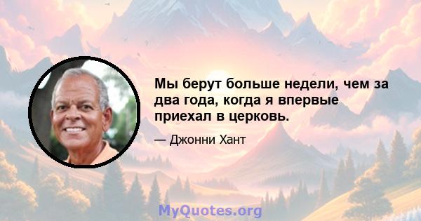 Мы берут больше недели, чем за два года, когда я впервые приехал в церковь.