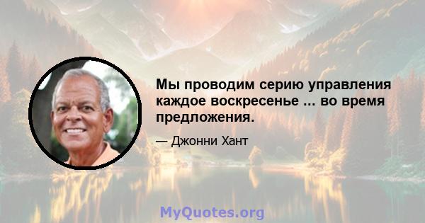 Мы проводим серию управления каждое воскресенье ... во время предложения.