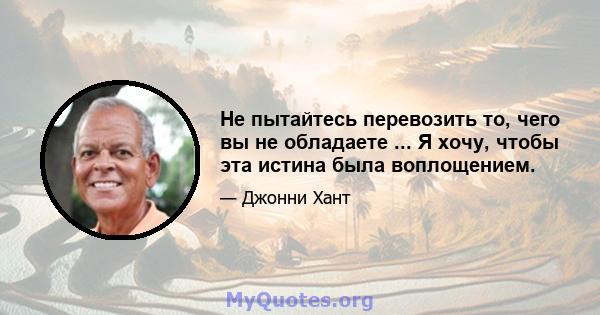 Не пытайтесь перевозить то, чего вы не обладаете ... Я хочу, чтобы эта истина была воплощением.