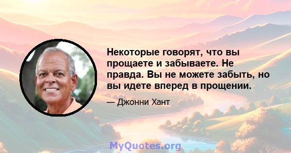 Некоторые говорят, что вы прощаете и забываете. Не правда. Вы не можете забыть, но вы идете вперед в прощении.