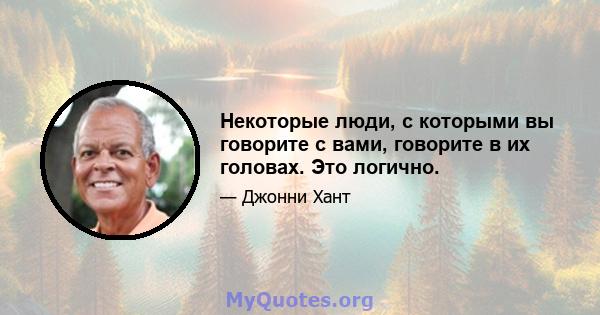 Некоторые люди, с которыми вы говорите с вами, говорите в их головах. Это логично.