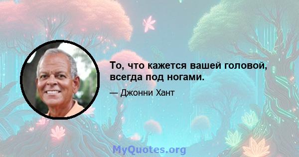 То, что кажется вашей головой, всегда под ногами.