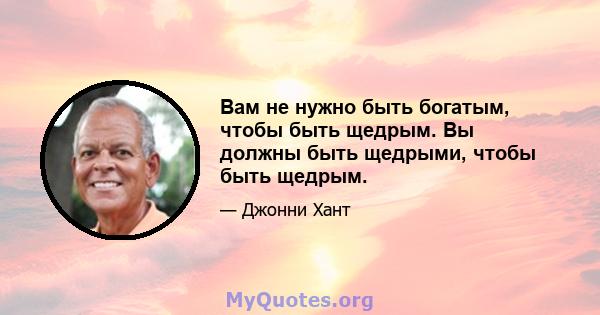 Вам не нужно быть богатым, чтобы быть щедрым. Вы должны быть щедрыми, чтобы быть щедрым.