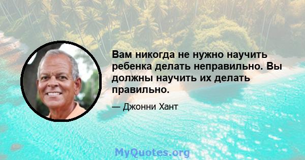 Вам никогда не нужно научить ребенка делать неправильно. Вы должны научить их делать правильно.