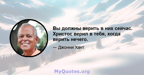 Вы должны верить в них сейчас. Христос верил в тебя, когда верить нечего.