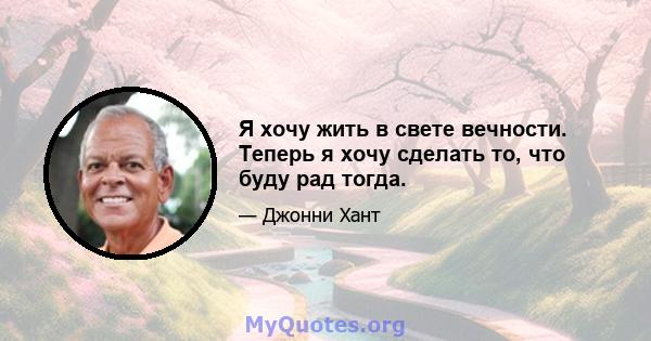 Я хочу жить в свете вечности. Теперь я хочу сделать то, что буду рад тогда.