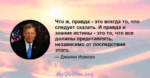 Что ж, правда - это всегда то, что следует сказать. И правда и знание истины - это то, что все должны представлять, независимо от последствий этого.